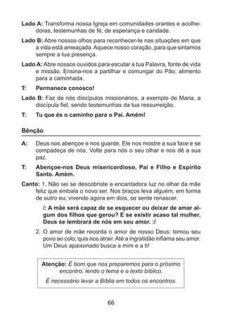 Lado A: Transforma nossa Igreja em comunidades orantes e acolhedoras, testemunhas de fé, de esperança e caridade.
Lado B: Abre nossos olhos para reconhecer-te nas situações em que
a vida está ameaçada. Aquece nosso coração, para que sintamos
sempre a tua presença.
Lado A: Abre nossos ouvidos para escutar a tua Palavra, fonte de vida
e missão. Ensina-nos a partilhar e comungar do Pão, alimento
para a caminhada.
T: 	

Permanece conosco!

Lado B: Faz de nós discípulos missionários, a exemplo de Maria, a
discípula fiel, sendo testemunhas da tua ressurreição.
T: 	

Tu que és o caminho para o Pai. Amém!

Bênção
A: 	 Deus nos abençoe e nos guarde. Ele nos mostre a sua face e se
compadeça de nós. Volte para nós o seu olhar e nos dê a sua
paz.
T: 	

Abençoe-nos Deus misericordioso, Pai e Filho e Espírito
Santo. Amém.

Canto: 1. Não sei se descobriste a encantadora luz no olhar da mãe
feliz que embala o novo ser. Nos braços leva alguém, em forma
de outro eu; vivendo agora em dois, se sente renascer.
/: A mãe será capaz de se esquecer ou deixar de amar algum dos filhos que gerou? E se existir acaso tal mulher,
Deus se lembrará de nós em seu amor. :/
2. 	O amor de mãe recorda o amor de nosso Deus: tomou seu
povo ao colo; quis nos atrair. Até a ingratidão inflama seu amor.
Um Deus apaixonado busca a mim e a ti!
Atenção: É bom que nos preparemos para o próximo
encontro, lendo o tema e o texto bíblico.
É necessário levar a Bíblia em todos os encontros.

66

 