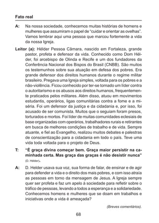 Fato real
A: 	 Na nossa sociedade, conhecemos muitas histórias de homens e
mulheres que assumiram o papel de “cuidar e orientar as ovelhas”.
Vamos lembrar aqui uma pessoa que marcou fortemente a vida
da nossa Igreja.
Leitor (a): Hélder Pessoa Câmara, nascido em Fortaleza, grande
pastor, profeta e defensor da vida. Conhecido como Dom Hélder, foi arcebispo de Olinda e Recife e um dos fundadores da
Conferência Nacional dos Bispos do Brasil (CNBB). São muitos
os testemunhos sobre sua atuação em defesa dos pobres. Era
grande defensor dos direitos humanos durante o regime militar
brasileiro. Pregava uma Igreja simples, voltada para os pobres e a
não-violência. Ficou conhecido por ter-se tornado um líder contra
o autoritarismo e os abusos aos direitos humanos, frequentemente praticados pelos militares. Além disso, atuou em movimentos
estudantis, operários, ligas comunitárias contra a fome e a miséria. Foi um defensor da justiça e da cidadania e, por isso, foi
acusado de ser comunista. Muitos que o seguiam foram presos,
torturados e mortos. Foi líder de muitas comunidades eclesiais de
base organizadas com operários, trabalhadores rurais e retirantes
em busca de melhores condições de trabalho e de vida. Sempre
atuante, e fiel ao Evangelho, realizou muitos debates e palestras
de conscientização para a cidadania em todo o país. Teve uma
vida toda voltada para o projeto de Deus.
T: 	

“É graça divina começar bem. Graça maior persistir na caminhada certa. Mas graça das graças é não desistir nunca”
(D. Hélder).

A: 	 D. Helder usava sua voz, sua forma de falar, de ensinar e de agir
para defender a vida e o direito dos mais pobres, e com isso atraía
as pessoas em torno da mensagem de Jesus. A Igreja sempre
quer ser profeta e faz um apelo à sociedade para refletir sobre o
tráfico de pessoas, levando a todos a esperança e a solidariedade.
Conhecemos homens e mulheres que se doam em trabalhos e
iniciativas onde a vida é ameaçada?
(Breves comentários).

68

 