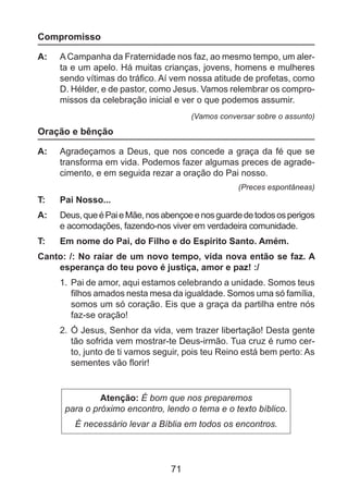 Compromisso
A: 	 A Campanha da Fraternidade nos faz, ao mesmo tempo, um alerta e um apelo. Há muitas crianças, jovens, homens e mulheres
sendo vítimas do tráfico. Aí vem nossa atitude de profetas, como
D. Hélder, e de pastor, como Jesus. Vamos relembrar os compromissos da celebração inicial e ver o que podemos assumir.
(Vamos conversar sobre o assunto)

Oração e bênção
A: 	 Agradeçamos a Deus, que nos concede a graça da fé que se
transforma em vida. Podemos fazer algumas preces de agradecimento, e em seguida rezar a oração do Pai nosso.
(Preces espontâneas)

T: 	

Pai Nosso...

A: 	 Deus, que é Pai e Mãe, nos abençoe e nos guarde de todos os perigos
e acomodações, fazendo-nos viver em verdadeira comunidade.
T: 	

Em nome do Pai, do Filho e do Espírito Santo. Amém.

Canto: /: No raiar de um novo tempo, vida nova então se faz. A
esperança do teu povo é justiça, amor e paz! :/
1. 	Pai de amor, aqui estamos celebrando a unidade. Somos teus
filhos amados nesta mesa da igualdade. Somos uma só família,
somos um só coração. Eis que a graça da partilha entre nós
faz-se oração!
2. 	Ó Jesus, Senhor da vida, vem trazer libertação! Desta gente
tão sofrida vem mostrar-te Deus-irmão. Tua cruz é rumo cer­
to, junto de ti vamos seguir, pois teu Reino está bem perto: As
sementes vão florir!

Atenção: É bom que nos preparemos
para o próximo encontro, lendo o tema e o texto bíblico.
É necessário levar a Bíblia em todos os encontros.

71

 
