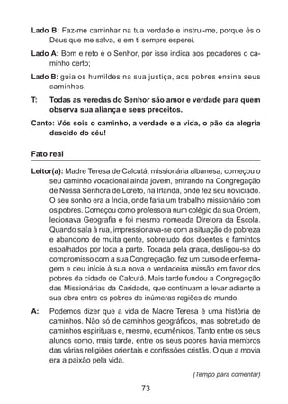 Lado B: Faz-me caminhar na tua verdade e instrui-me, porque és o
Deus que me salva, e em ti sempre esperei.
Lado A: Bom e reto é o Senhor, por isso indica aos pecadores o caminho certo;
Lado B: guia os humildes na sua justiça, aos pobres ensina seus
caminhos.
T: 	

Todas as veredas do Senhor são amor e verdade para quem
observa sua aliança e seus preceitos.

Canto: Vós sois o caminho, a verdade e a vida, o pão da alegria
descido do céu!

Fato real
Leitor(a): Madre Teresa de Calcutá, missionária albanesa, começou o
seu caminho vocacional ainda jovem, entrando na Congregação
de Nossa Senhora de Loreto, na Irlanda, onde fez seu noviciado.
O seu sonho era a Índia, onde faria um trabalho missionário com
os pobres. Começou como professora num colégio da sua Ordem,
lecionava Geografia e foi mesmo nomeada Diretora da Escola.
Quando saía à rua, impressionava-se com a situação de pobreza
e abandono de muita gente, sobretudo dos doentes e famintos
espalhados por toda a parte. Tocada pela graça, desligou-se do
compromisso com a sua Congregação, fez um curso de enfermagem e deu início à sua nova e verdadeira missão em favor dos
pobres da cidade de Calcutá. Mais tarde fundou a Congregação
das Missionárias da Caridade, que continuam a levar adiante a
sua obra entre os pobres de inúmeras regiões do mundo.
A: 	 Podemos dizer que a vida de Madre Teresa é uma história de
caminhos. Não só de caminhos geográficos, mas sobretudo de
caminhos espirituais e, mesmo, ecumênicos. Tanto entre os seus
alunos como, mais tarde, entre os seus pobres havia membros
das várias religiões orientais e confissões cristãs. O que a movia
era a paixão pela vida.
(Tempo para comentar)

73

 