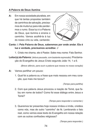 A Palavra de Deus ilumina
A: 	 Em nossa sociedade pluralista, em
que há tantas propostas também
de caminhos de salvação, precisamos de muita luz para não perdermos o rumo. Essa luz é a Palavra
de Deus, que ilumina e ensina o
caminho. Vamos acolhê-la à luz
do nosso círio ou vela, cantando:
Canto: /: Pela Palavra de Deus, saberemos por onde andar. Ela é
luz e verdade, precisamos acreditar. :/
1.	 Cristo me chama, ele é Pastor. Sabe meu nome: Fala Senhor.
Leitor(a) da Palavra: (leitura pausada, com bastante expressão): Proclamação do Evangelho de Jesus Cristo segundo João 14, 1 a 6.
(Breve silêncio, para ouvir a palavra que ressoa no nosso coração)

A: 	 Vamos partilhar um pouco:
1.	 Qual foi a palavra ou a frase que mais ressoou em meu coração, que mais me tocou?
(Tempo para partilha)

2.	 Com que palavra Jesus provocou a reação de Tomé, que falou em nome de todos? Como foi esse diálogo entre Jesus e
Tomé?
(Tempo para responder e comentar.)

3.	 Queremos ter presentes hoje nossos irmãos e irmãs, cristãos
como nós, mas de outro “caminho” de fé. Lembrando o fato
real, como vemos esse texto do Evangelho em nossa relação
com as outras confissões religiosas?
(Tempo para responder.)

74

 