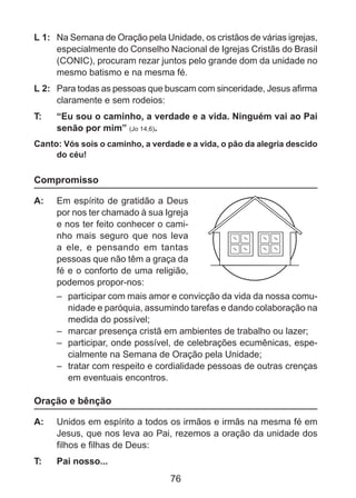 L 1: 	 Na Semana de Oração pela Unidade, os cristãos de várias igrejas,
especialmente do Conselho Nacional de Igrejas Cristãs do Brasil
(CONIC), procuram rezar juntos pelo grande dom da unidade no
mesmo batismo e na mesma fé.
L 2: 	 Para todas as pessoas que buscam com sinceridade, Jesus afirma
claramente e sem rodeios:
T: 	

“Eu sou o caminho, a verdade e a vida. Ninguém vai ao Pai
senão por mim” (Jo 14,6).

Canto: Vós sois o caminho, a verdade e a vida, o pão da alegria descido
do céu!

Compromisso
A: 	 Em espírito de gratidão a Deus
por nos ter chamado à sua Igreja
e nos ter feito conhecer o caminho mais seguro que nos leva
a ele, e pensando em tantas
pessoas que não têm a graça da
fé e o conforto de uma religião,
podemos propor-nos:
–	 participar com mais amor e convicção da vida da nossa comunidade e paróquia, assumindo tarefas e dando colaboração na
medida do possível;
–	 marcar presença cristã em ambientes de trabalho ou lazer;
–	 participar, onde possível, de celebrações ecumênicas, especialmente na Semana de Oração pela Unidade;
–	 tratar com respeito e cordialidade pessoas de outras crenças
em eventuais encontros.

Oração e bênção
A: 	 Unidos em espírito a todos os irmãos e irmãs na mesma fé em
Jesus, que nos leva ao Pai, rezemos a oração da unidade dos
filhos e filhas de Deus:
T: 	

Pai nosso...

76

 