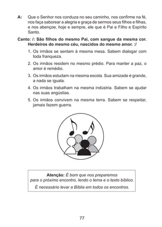 A: 	 Que o Senhor nos conduza no seu caminho, nos confirme na fé,
nos faça saborear a alegria e graça de sermos seus filhos e filhas,
e nos abençoe, hoje e sempre, ele que é Pai e Filho e Espírito
Santo.
Canto: /: São filhos do mesmo Pai, com sangue da mesma cor.
Herdeiros do mesmo céu, nascidos do mesmo amor. :/
1. 	Os irmãos se sentam à mesma mesa. Sabem dialogar com
toda franqueza.
2. 	Os irmãos residem no mesmo prédio. Para manter a paz, o
amor é remédio.
3. 	Os irmãos estudam na mesma escola. Sua amizade é grande,
a nada se iguala.
4. 	Os irmãos trabalham na mesma indústria. Sabem se ajudar
nas suas angústias.
5. 	Os irmãos convivem na mesma terra. Sabem se respeitar,
jamais fazem guerra.

Atenção: É bom que nos preparemos
para o próximo encontro, lendo o tema e o texto bíblico.
É necessário levar a Bíblia em todos os encontros.

77

 