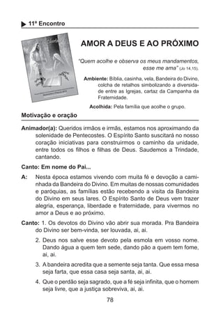 11º Encontro

AMOR A DEUS E AO PRÓXIMO
“Quem acolhe e observa os meus mandamentos,
esse me ama” (Jo 14,15).
Ambiente: Bíblia, casinha, vela, Bandeira do Divino,
colcha de retalhos simbolizando a diversidade entre as Igrejas, cartaz da Campanha da
Fraternidade.
Acolhida: Pela família que acolhe o grupo.

Motivação e oração
Animador(a): Queridos irmãos e irmãs, estamos nos aproximando da
solenidade de Pentecostes. O Espírito Santo suscitará no nosso
coração iniciativas para construirmos o caminho da unidade,
entre todos os filhos e filhas de Deus. Saudemos a Trindade,
cantando.
Canto: Em nome do Pai...
A: 	 Nesta época estamos vivendo com muita fé e devoção a caminhada da Bandeira do Divino. Em muitas de nossas comunidades
e paróquias, as famílias estão recebendo a visita da Bandeira
do Divino em seus lares. O Espírito Santo de Deus vem trazer
alegria, esperança, liberdade e fraternidade, para vivermos no
amor a Deus e ao próximo.
Canto: 1. Os devotos do Divino vão abrir sua morada. Pra Bandeira
do Divino ser bem-vinda, ser louvada, ai, ai.
2.	 Deus nos salve esse devoto pela esmola em vosso nome.
Dando água a quem tem sede, dando pão a quem tem fome,
ai, ai.
3.	 A bandeira acredita que a semente seja tanta. Que essa mesa
seja farta, que essa casa seja santa, ai, ai.
4.	 Que o perdão seja sagrado, que a fé seja infinita, que o homem
seja livre, que a justiça sobreviva, ai, ai.

78

 