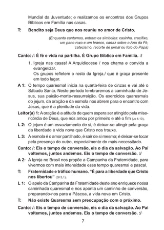 Mundial da Juventude; e realizamos os encontros dos Grupos
Bíblicos em Família nas casas.
T: 	

Bendito seja Deus que nos reuniu no amor de Cristo.
(Enquanto cantamos, entram os símbolos: casinha, crucifixo,
um pano roxo e um branco, cartaz sobre o Ano da Fé,
catecismo, recorte de jornal ou foto do Papa)

Canto: /: É fé e vida na partilha. É Grupo Bíblico em Família. :/
1. 	Igreja nas casas! A Arquidiocese / nos chama e convida a
evangelizar.
	 Os grupos refletem o rosto da Igreja,/ que é graça presente
em todo lugar.
A 1: 	O tempo quaresmal inicia na quarta-feira de cinzas e vai até o
Sábado Santo. Neste período lembraremos a caminhada de Jesus, sua paixão-morte-ressurreição. Os exercícios quaresmais
do jejum, da oração e da esmola nos abrem para o encontro com
Jesus, que é a plenitude da vida.
Leitor(a) 1: A oração é a atitude de quem espera ser atingido pela misericórdia de Deus, que nos amou por primeiro e até o fim (Jo 4,10). ­­
L 2: 	 O jejum é um esvaziamento de si, é deixar-se atingir pela graça
da liberdade e vida nova que Cristo nos trouxe.
L 3: 	 A esmola é o amor partilhado, é sair de si mesmo; é deixar-se tocar
pela presença do outro, especialmente do mais necessitado.
Canto: /: Eis o tempo de conversão, eis o dia da salvação. Ao Pai
voltemos, juntos andemos. Eis o tempo de conversão. :/
A 2: 	A Igreja no Brasil nos propõe a Campanha da Fraternidade, para
vivermos com mais intensidade esse tempo quaresmal e pascal.
T: 	

Fraternidade e tráfico humano. “É para a liberdade que Cristo
nos libertou” (Gl 5,1).

L 1: 	 O apelo da Campanha da Fraternidade deste ano enriquece nossa
caminhada quaresmal e nos aponta um caminho de conversão,
preparando-nos para a Páscoa, a vida nova em Cristo.
T: 	

Não existe Quaresma sem preocupação com o próximo.

Canto: /: Eis o tempo de conversão, eis o dia da salvação. Ao Pai
voltemos, juntos andemos. Eis o tempo de conversão. :/

7

 