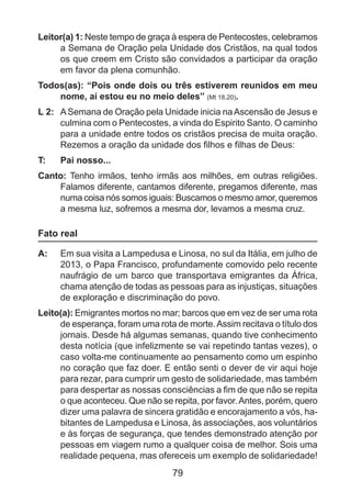 Leitor(a) 1: Neste tempo de graça à espera de Pentecostes, celebramos
a Semana de Oração pela Unidade dos Cristãos, na qual todos
os que creem em Cristo são convidados a participar da oração
em favor da plena comunhão.
Todos(as): “Pois onde dois ou três estiverem reunidos em meu
nome, aí estou eu no meio deles” (Mt 18,20).
L 2: 	 A Semana de Oração pela Unidade inicia na Ascensão de Jesus e
culmina com o Pentecostes, a vinda do Espirito Santo. O caminho
para a unidade entre todos os cristãos precisa de muita oração.
Rezemos a oração da unidade dos filhos e filhas de Deus:
T: 	

Pai nosso...

Canto: Tenho irmãos, tenho irmãs aos milhões, em outras religiões.
Falamos diferente, cantamos diferente, pregamos diferente, mas
numa coisa nós somos iguais: Buscamos o mesmo amor, queremos
a mesma luz, sofremos a mesma dor, levamos a mesma cruz.

Fato real
A: 	 Em sua visita a Lampedusa e Linosa, no sul da Itália, em julho de
2013, o Papa Francisco, profundamente comovido pelo recente
naufrágio de um barco que transportava emigrantes da África,
chama atenção de todas as pessoas para as injustiças, situações
de exploração e discriminação do povo.
Leito(a): Emigrantes mortos no mar; barcos que em vez de ser uma rota
de esperança, foram uma rota de morte. Assim recitava o título dos
jornais. Desde há algumas semanas, quando tive conhecimento
desta notícia (que infelizmente se vai repetindo tantas vezes), o
caso volta-me continuamente ao pensamento como um espinho
no coração que faz doer. E então senti o dever de vir aqui hoje
para rezar, para cumprir um gesto de solidariedade, mas também
para despertar as nossas consciências a fim de que não se repita
o que aconteceu. Que não se repita, por favor. Antes, porém, quero
dizer uma palavra de sincera gratidão e encorajamento a vós, habitantes de Lampedusa e Linosa, às associações, aos voluntários
e às forças de segurança, que tendes demonstrado atenção por
pessoas em viagem rumo a qualquer coisa de melhor. Sois uma
realidade pequena, mas ofereceis um exemplo de solidariedade!

79

 