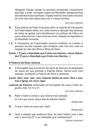 Obrigado! Desejo saudar os queridos emigrantes muçulmanos
que hoje, à noite, começam o jejum do Ramadão, desejando-lhes
abundantes frutos espirituais. A Igreja está ao vosso lado na busca
de uma vida mais digna para vós e vossas famílias.
(Um breve silêncio)

A: 	 Essa palavra do Papa Francisco entra no espírito da Campanha
da Fraternidade deste ano, pois chama a atenção das pessoas
de todas as igrejas para identificarem as práticas de tráfico em
suas várias formas e denunciá-las como violação da dignidade e
da liberdade humanas.
L 2: 	 A Campanha da Fraternidade procura mobilizar os cristãos e
pessoas de boa vontade para erradicar este mal com vista ao
resgate da vida dos filhos e filhas de Deus.
Canto: /: É para a liberdade que Cristo nos libertou. Jesus libertador! É para a liberdade que Cristo nos libertou. :/

A Palavra de Deus ilumina
A: 	 O Evangelho que ouviremos faz parte do discurso de despedida
de Jesus em que promete o Espírito Santo. Vamos ouvir com
atenção, acolhendo a Palavra de Deus e cantando.
Canto: Vem, vem, vem, vem, Espírito Santo de amor. Vem a nós,
traz à Igreja um novo vigor.
Leitor(a) da Palavra: Aclamação do Evangelho de Jesus Cristo segundo João 14,15 a 21.
(Um breve silêncio)

A: 	 Reler o texto e contar o que chama mais atenção.
a)	Com que nome Jesus fala do Espírito Santo?

(Responder)

A: 	 O que o texto diz para nós, hoje?
(Responder)

A: 	 Qual a relação que podemos fazer do texto bíblico com o fato
real, o tema da CF e as realidades que conhecemos?
(Vamos conversar)

80

 