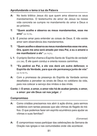 Aprofundando o tema à luz da Palavra
A: 	 No texto bíblico Jesus diz que quem ama observa os seus
mandamentos. O testemunho do amor de Jesus na nossa
vida concreta se cumpre no mandamento do amor a Deus e
ao próximo.
T: 	

“Quem acolhe e observa os meus mandamentos, esse me
ama” (Jo 14,15).

L 3: 	 É preciso amar para entender as coisas de Deus. E não existe
amor sem observância dos mandamentos.
T: 	

“Quem acolhe e observa os meus mandamentos esse me ama.
Ora, quem me ama será amado por meu Pai, e eu o amarei e
me manifestarei a ele” (Jo 14,21).

L 1: 	 O próprio Senhor chama o Espírito Santo de ‘Espírito de verdade’
(CIC 296). É ele quem conduz e orienta nossos caminhos.
T: 	

“Eu pedirei ao Pai, e ele vos dará um outro defensor, o
Espírito da Verdade, para que ele permaneça junto de vós”
(Jo 14,16-17).

A: 	 Com a promessa da presença do Espírito da Verdade somos
desafiados a perceber os sinais de Deus no cotidiano da vida,
para nos colocar a serviço dos irmãos e das irmãs.
Canto: /: O amor, o amor, o amor não há de acabar jamais; o amor,
o amor: por ele Deus vai nos julgar. :/

Compromisso
A: 	 Como cristãos precisamos nos abrir à ação divina, para sermos
solidários com tantas pessoas que são vítimas do flagelo do tráfico. O que podemos fazer em espírito ecumênico para ajudar as
vítimas e suas famílias?
(Conversar)

A: 	 É compromisso nosso participar das celebrações da Semana de
Oração nas igrejas e nas comunidades onde vão acontecer.

81

 
