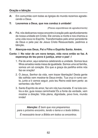 Oração e bênção
A: 	 Em comunhão com todas as Igrejas do mundo rezemos agradecendo a Deus.
T: 	

Louvemos a Deus, que nos conduz à unidade!
(Preces espontâneas de agradecimento)

A: 	 Pai, nós dedi­ amos nosso encontro à oração pelo aprofundamento
c
de nossa unidade em Cristo. Ele venceu a morte e nos chamou a
uma vida nova no Espírito. Transformados pelo amor persistente
de Deus e pela paz de Jesus Cristo Ressuscitado, pedimos a
bênção.
T: 	

Abençoe-nos Deus, Pai e Filho e Espírito Santo. Amém.

Canto: /: No raiar de um novo tempo, vida nova então se faz. A
esperança do teu povo é justiça, amor e paz! :/
1. 	Pai de amor, aqui estamos celebrando a unidade. Somos teus
filhos amados nesta mesa da igualdade. Somos uma só família,
somos um só coração. Eis que a graça da partilha entre nós
faz-se oração!
2. 	Ó Jesus, Senhor da vida, vem trazer libertação! Desta gente
tão sofrida vem mostrar-te Deus-irmão. Tua cruz é rumo cer­
to, junto a ti vamos seguir, pois teu Reino está bem perto: as
sementes vão florir!
3. 	Santo Espírito de amor, faz em nós tua morada. E na luta con­
tra a dor, guia nossa caminhada! És a fonte da verdade, vem
mostrar a direção: Vida plena, dignidade, povo livre, mundo
irmão!

Atenção: É bom que nos preparemos
para o próximo encontro, lendo o tema e o texto bíblico.
É necessário levar a Bíblia em todos os encontros.

82

 