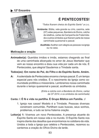 12º Encontro

É PENTECOSTES!
“Todos ficaram cheios do Espírito Santo” (At 2,4).
Ambiente: Bíblia, vela grande ou círio, casinha, sete
(07) velas pequenas, Bandeira do Divino, colcha
de retalhos, cartaz da Campanha da Fraternidade e outros símbolos que fizeram parte da nossa
caminhada quaresmal e pascal.
Acolhida: Acolher com alegria as pessoas na igreja
ou na casa.

Motivação e oração
Animador(a): Queridos irmãos e irmãs, estamos chegando ao final
de uma caminhada alicerçada no amor de Jesus libertador que
vem ao nosso encontro e doou sua vida por cada um de nós. É
Pentecostes, que alegria! Saudemos a Trindade santa.
Todos(as): Em nome do Pai, do Filho e do Espírito Santo. Amém.
A: 	 A solenidade de Pentecostes encerra o tempo pascal. É um tempo
especial para nós cristãos. É o nascimento da Igreja como comunidade profética e missionária. Lembramos nossa caminhada
durante o tempo quaresmal e pascal, acolhendo os símbolos.
(Entra a colcha com a Bandeira do Divino, cartaz
da CF 2014, e os símbolos da caminhada)

Canto: /: É fé e vida na partilha. É Grupo Bíblico em Família. :/

1.	 Igreja nas casas! Modelo é a Trindade. Pessoas diversas
constroem comunhão. Partilham suas buscas, seus sonhos,
problemas, e tudo se torna fraterna oração.
Leitor(a) 1: Vivemos um novo Pentecostes. A presença atuante do
Espírito Santo em nossa vida e no mundo. O Espírito Santo nos
inspira diante dos desafios que encontramos no cotidiano da vida.
Unidos a toda a Igreja que celebra o Pentecostes, rezemos ou
cantemos a oração do Ofício Divino da tarde.

83

 