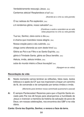 Verdadeiramente ressurgiu Jesus. (bis)
Cantemos aleluia! Resplandece a luz! (bis)
(Acende-se o círio ou vela grande)

Ó luz radiosa do Pai esplendor, (bis)
a ti rendemos glória, nosso salvador! (bis)
(Continua o canto e acendem-se as sete
velas pequenas no círio ou vela grande)

Tua luz, Senhor, clara como o dia (bis)
é chama que incendeia nossa alegria. (bis)
Nossa oração para o céu subindo, (bis)
chega como oferenda ao som deste hino! (bis)
Glória ao Pai e ao Filho e ao Santo Espírito, (bis)
glória à Trindade Santa, glória ao Deus bendito. (bis)
Aleluia, irmãs, aleluia irmãos, (bis)
suba do mundo inteiro a Deus louvação! (bis)
(Apagam-se as velas)

Recordação da vida
A: 	 Neste momento vamos lembrar as reflexões, fatos reais, textos
bíblicos e o apelo da CF que nos inspiraram a traçar um caminho
de fé, de conversão e de compaixão por tantos irmãos e irmãs.
(Momento para lembrar nossa caminhada quaresmal e pascal)

A: 	 É sempre Pentecostes! Rezemos para que o Espírito Santo enviado pelo Pai nos dê forças para alcançarmos a humildade de
Jesus e vivenciar a memória da história da salvação do povo de
Deus, em nossas celebrações, nos encontros dos GBF e na vida
diária.
Canto: Envia teu Espírito, Senhor, e renova a face da terra.

84

 