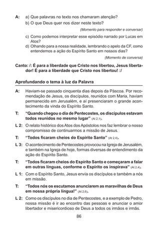A: 	 a) 	 ue palavras no texto nos chamaram atenção?
Q
b)	O que Deus quer nos dizer neste texto?
(Momento para responder e conversar)

c) 	Como podemos interpretar esse episódio narrado por Lucas em
Atos?
d) 	Olhando para a nossa realidade, lembrando o apelo da CF, como
entendemos a ação do Espírito Santo em nossos dias?
(Momento de conversa)

Canto: /: É para a liberdade que Cristo nos libertou, Jesus libertador! É para a liberdade que Cristo nos libertou! :/

Aprofundando o tema à luz da Palavra
A: 	 Haviam-se passado cinquenta dias depois da Páscoa. Por recomendação de Jesus, os discípulos, reunidos com Maria, haviam
permanecido em Jerusalém, e aí presenciaram o grande acontecimento da vinda do Espírito Santo.
T: 	

“Quando chegou o dia de Pentecostes, os discípulos estavam
todos reunidos no mesmo lugar” (At 2,1).

L 2: 	 O relato histórico dos Atos dos Apóstolos nos faz lembrar o nosso
compromisso de continuarmos a missão de Jesus.
T: 	

“Todos ficaram cheios do Espírito Santo” (At 2,4).

L 3: 	 O acontecimento de Pentecostes provocou na Igreja de Jerusalém,
e também na Igreja de hoje, formas diversas de entendimento da
ação do Espírito Santo.
T: 	

“Todos ficaram cheios do Espírito Santo e começaram a falar
em outras línguas, conforme o Espírito os inspirava” (At 2,4).

L 1: 	 Com o Espírito Santo, Jesus envia os discípulos e também a nós
em missão.
T: 	

“Todos nós os escutamos anunciarem as maravilhas de Deus
em nossa própria língua!” (At 2,6).

L 2: 	 Como os discípulos no dia de Pentecostes, e a exemplo de Pedro,
nossa missão é ir ao encontro das pessoas e anunciar o amor
libertador e misericordioso de Deus a todos os irmãos e irmãs.

86

 