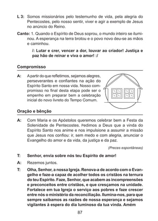 L 3: 	 Somos missionários pelo testemunho de vida, pela alegria do
Pentecostes, pelo nosso sentir, viver e agir a exemplo de Jesus
no anúncio do Reino.
Canto: 1. Quando o Espírito de Deus soprou, o mundo inteiro se iluminou. A esperança na terra brotou e o povo novo deu-se as mãos
e caminhou.
/: Lutar e crer, vencer a dor, louvar ao criador! Justiça e
paz hão de reinar e viva o amor! :/

Compromisso
A: 	 A partir do que refletimos, sejamos alegres,
perseverantes e confiantes na ação do
Espírito Santo em nossa vida. Nosso compromisso no final desta etapa pode ser o
empenho em preparar bem a celebração
inicial do novo livreto do Tempo Comum.

Oração e bênção
A: 	 Com Maria e os Apóstolos queremos celebrar bem a Festa da
Solenidade de Pentecostes. Pedimos a Deus que a vinda do
Espírito Santo nos anime e nos impulsione a assumir a missão
que Jesus nos confiou: ir, sem medo e com alegria, anunciar o
Evangelho do amor e da vida, da justiça e da paz.
(Preces espontâneas)

T: 	

Senhor, envia sobre nós teu Espírito de amor!

A: 	 Rezemos juntos.
T: 	

Olha, Senhor, a nossa Igreja. Renova-a de acordo com o Evangelho e faze-a capaz de acolher todos os cristãos na ternura
do teu Espírito. Faze, Senhor, que acabem as incompreensões
e preconceitos entre cristãos, e que cresçamos na unidade.
Fortalece em tua Igreja o serviço aos pobres e faze crescer
entre nós o ministério da reconciliação. Ilumina-nos, para que
sempre saibamos as razões de nossa esperança e sejamos
vigilantes à espera do dia luminoso da tua vinda. Amém

87

 