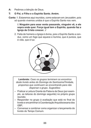 A: 	 Pedimos a bênção de Deus.
T: 	

O Pai, o Filho e o Espírito Santo. Amém.

Canto: 1. Estaremos aqui reunidos, como estavam em Jerusalém, pois
só quando vivemos unidos é que o Espírito Santo nos vem.
/: Ninguém para esse vento passando, ninguém vê, e ele
sopra onde quer. Força igual tem o Espírito, quando faz a
Igreja de Cristo crescer. :/
2.	 Feita de homens a Igreja é divina, pois o Espírito Santo a conduz, como um fogo que aquece e ilumina, que é pureza, que
é vida, que é luz.

Lembrete: Caso os grupos terminem os encontros
deste livreto antes do Domingo da SantíssimaTrindade,
propomos que continuem se encontrando para não
dispersar o grupo. Sugestões:
– 	 Praticar a Leitura Orante da Palavra de Deus (por exemplo, as leituras do domingo seguinte) no próprio grupo
reunido;
– 	 Responder no grupo à avaliação que está no final do
livreto e encaminhar à Coordenação Arquidiocesana dos
GBF;
– 	 Conversar e combinar como organizar o lançamento do
livreto do Tempo Comum.

88

 