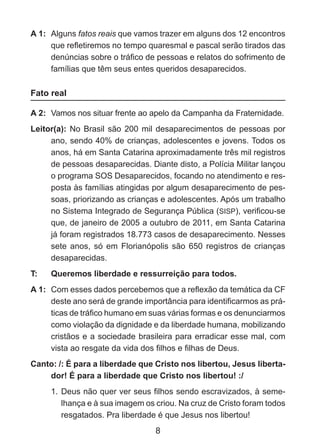 A 1: 	Alguns fatos reais que vamos trazer em alguns dos 12 encontros
que refletiremos no tempo quaresmal e pascal serão tirados das
denúncias sobre o tráfico de pessoas e relatos do sofrimento de
famílias que têm seus entes queridos desaparecidos.

Fato real
A 2: 	Vamos nos situar frente ao apelo da Campanha da Fraternidade.
Leitor(a): No Brasil são 200 mil desaparecimentos de pessoas por
ano, sendo 40% de crianças, adolescentes e jovens. Todos os
anos, há em Santa Catarina aproximadamente três mil registros
de pessoas desaparecidas. Diante disto, a Polícia Militar lançou
o programa SOS Desaparecidos, focando no atendimento e resposta às famílias atingidas por algum desaparecimento de pessoas, priorizando as crianças e adolescentes. Após um trabalho
no Sistema Integrado de Segurança Pública (SISP), verificou-se
que, de janeiro de 2005 a outubro de 2011, em Santa Catarina
já foram registrados 18.773 casos de desaparecimento. Nesses
sete anos, só em Florianópolis são 650 registros de crianças
desaparecidas.
T: 	

Queremos liberdade e ressurreição para todos.

A 1: 	Com esses dados percebemos que a reflexão da temática da CF
deste ano será de grande importância para identificarmos as práticas de tráfico humano em suas várias formas e os denunciarmos
como violação da dignidade e da liberdade humana, mobilizando
cristãos e a sociedade brasileira para erradicar esse mal, com
vista ao resgate da vida dos filhos e filhas de Deus.
Canto: /: É para a liberdade que Cristo nos libertou, Jesus libertador! É para a liberdade que Cristo nos libertou! :/
1. 	Deus não quer ver seus filhos sendo escravizados, à semelhança e à sua imagem os criou. Na cruz de Cristo foram todos
resgatados. Pra liberdade é que Jesus nos libertou!

8

 