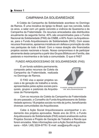 Anexo 1

CAMPANHA DA SOLIDARIEDADE
A Coleta da Campanha da Solidariedade acontece no Domingo
de Ramos. É uma iniciativa da Igreja no Brasil, que nos convida, todos
os anos, a selar com um gesto concreto a vivência da Quaresma e da
Campanha da Fraternidade. Os recursos arrecadados são distribuídos
anualmente da seguinte forma: 40% são encaminhados para o Fundo
Nacional de Solidariedade (FNS) da CNBB, e 60% ficam na Arquidiocese, para o Fundo Arquidiocesano de Solidariedade (FAS). Com esses
recursos financeiros, apoiamos iniciativas em defesa e promoção da vida
nas paróquias de todo o Brasil. Com a nossa doação são financiados
projetos sociais nacionais e locais. Nosso compromisso é de participar
ativamente desta campanha a partir dos Grupos Bíblicos em Família, das
pastorais e movimentos e de toda a comunidade. O que é FAS?

FUNDO ARQUIDIOCESANO DE SOLIDARIEDADE (FAS)
É um fundo solidário permanente,
composto pelos recursos da Coleta da
Campanha da Fraternidade, realizada
no Domingo de Ramos.
O FAS visa a apoiar projetos sociais e de geração de trabalho e renda,
apresentados pelas ações sociais paroquiais, grupos e pastorais da Arquidiocese de Florianópolis.
Com os recursos da Coleta da Campanha da Fraternidade
do ano passado, o Conselho do Fundo Arquidiocesano de Solidariedade aprovou 18 projetos sociais no mês de junho, beneficiando
diversas comunidades da Arquidiocese.
Cabe à Ação Social Arquidiocesana acompanhar o andamento dos projetos aprovados. Neste ano de 2014, o Fundo
Arquidiocesano de Solidariedade (FAS) estará analisando outros
Projetos Sociais e Projeto de Geração de Trabalho e Renda que
forem enviados. Mais informações com a Ação Social Arquidiocesana – ASA / (48) 3224-8776 / E-mail: asa@arquifln.org.br

89

 