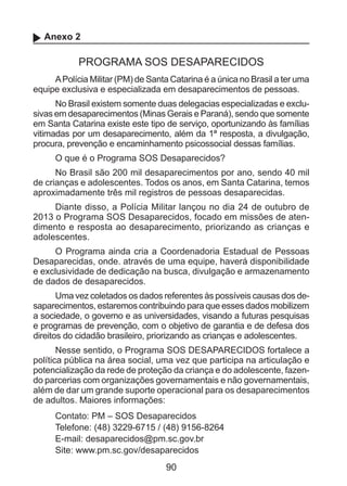 Anexo 2

PROGRAMA SOS DESAPARECIDOS
A Polícia Militar (PM) de Santa Catarina é a única no Brasil a ter uma
equipe exclusiva e especializada em desaparecimentos de pessoas.
No Brasil existem somente duas delegacias especializadas e exclusivas em desaparecimentos (Minas Gerais e Paraná), sendo que somente
em Santa Catarina existe este tipo de serviço, oportunizando às famílias
vitimadas por um desaparecimento, além da 1ª resposta, a divulgação,
procura, prevenção e encaminhamento psicossocial dessas famílias.
O que é o Programa SOS Desaparecidos?
No Brasil são 200 mil desaparecimentos por ano, sendo 40 mil
de crianças e adolescentes. Todos os anos, em Santa Catarina, temos
aproximadamente três mil registros de pessoas desaparecidas.
Diante disso, a Polícia Militar lançou no dia 24 de outubro de
2013 o Programa SOS Desaparecidos, focado em missões de atendimento e resposta ao desaparecimento, priorizando as crianças e
adolescentes.
O Programa ainda cria a Coordenadoria Estadual de Pessoas
Desaparecidas, onde. através de uma equipe, haverá disponibilidade
e exclusividade de dedicação na busca, divulgação e armazenamento
de dados de desaparecidos.
Uma vez coletados os dados referentes às possíveis causas dos desaparecimentos, estaremos contribuindo para que esses dados mobilizem
a sociedade, o governo e as universidades, visando a futuras pesquisas
e programas de prevenção, com o objetivo de garantia e de defesa dos
direitos do cidadão brasileiro, priorizando as crianças e adolescentes.
Nesse sentido, o Programa SOS DESAPARECIDOS fortalece a
política pública na área social, uma vez que participa na articulação e
potencialização da rede de proteção da criança e do adolescente, fazendo parcerias com organizações governamentais e não governamentais,
além de dar um grande suporte operacional para os desaparecimentos
de adultos. Maiores informações:
Contato: PM – SOS Desaparecidos
Telefone: (48) 3229-6715 / (48) 9156-8264
E-mail: desaparecidos@pm.sc.gov.br
Site: www.pm.sc.gov/desaparecidos

90

 