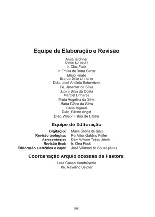 Equipe de Elaboração e Revisão
Anita Kirchner
Celso Loraschi
Ir. Clea Fuck
Ir. Emília de Bona Sartor
Elísio Finato
Eva da Silva Linhares
Diác. José Antônio Schweitzer
Pe. Josemar da Silva
Jupira Silva da Costa
Marciel Linhares
Maria Angelina da Silva
Maria Glória da Silva
Silvia Togneri
Diác. Silvino Angst
Diác. Wilson Fábio de Castro

Equipe de Editoração
	
Digitação: 	
	
Revisão teológica: 	
	
Apresentação: 	
	
Revisão final: 	
	 Editoração eletrônica e capa: 	

Maria Glória da Silva
Pe. Vitor Galdino Feller
Dom Wilson Tadeu Jönck
Ir. Clea Fuck
José Valmeci de Souza (Atta)

Coordenação Arquidiocesana de Pastoral
Leda Cassol Vendrúscolo
Pe. Revelino Seidler

92

 