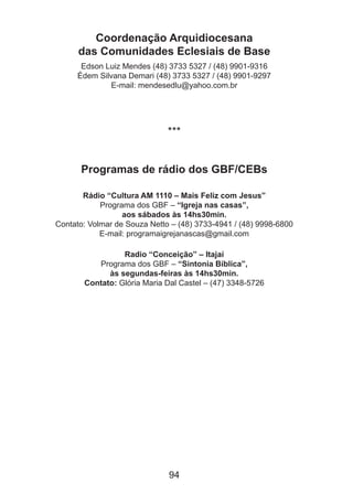 Coordenação Arquidiocesana
das Comunidades Eclesiais de Base
Edson Luiz Mendes (48) 3733 5327 / (48) 9901-9316
Édem Silvana Demari (48) 3733 5327 / (48) 9901-9297
E-mail: mendesedlu@yahoo.com.br

***
Programas de rádio dos GBF/CEBs
Rádio “Cultura AM 1110 – Mais Feliz com Jesus”
Programa dos GBF – “Igreja nas casas”,
aos sábados às 14hs30min.
Contato: Volmar de Souza Netto – (48) 3733-4941 / (48) 9998-6800
E-mail: programaigrejanascas@gmail.com
Radio “Conceição” – Itajaí
Programa dos GBF – “Sintonia Bíblica”,
às segundas-feiras às 14hs30min.
Contato: Glória Maria Dal Castel – (47) 3348-5726

94

 