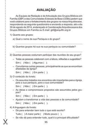 AVALIAÇÃO
As Equipes de Redação e de Articulação dos Grupos Bíblicos em
Família (GBF) e das Comunidades Eclesiais de Base (CEBs) pedem que
você colabore para o fortalecimento dos grupos na nossa Arquidiocese,
respondendo ao seguinte questionário e enviando a resposta, até o dia
30 de agosto de 2014, endereçado à Coordenação Arquidiocesana dos
Grupos Bíblicos em Família ou E-mail: gbf@arquifln.org.br
1) 	 uanto aos grupos:
Q
a) 	 ual o nome da sua Paróquia e do grupo?
Q
b) 	 uantos grupos há sua na sua paróquia ou comunidade?
Q
2) 	 uantas pessoas costumam participar das reuniões do seu grupo?
Q
– 	 Todas as pessoas colaboram com a leitura, reflexões e sugestões?
	 Sim ( ) Não ( ) Algumas ( ).
– 	 Convidamos outras pessoas, principalmente as que se encontram
afastadas da Igreja?
	 Sim ( ) Não ( ) Em parte ( ).
3) 	 conteúdo do livreto:
O
– 	 Os assuntos tratados nos encontros são importantes para a Igreja,
para a sua paróquia, para a sua comunidade?
	 Sim ( ) Não ( ) Em parte ( ).
– 	 As ideias e compromissos propostos são assumidos pelos grupos?
	 Sim ( ) Não ( ) Em parte ( ).
– 	 Ajudam a transformar a vida das pessoas e da comunidade?
	 Sim ( ) Não ( ) Em parte ( ).
4) 	 linguagem do livreto:
A
– 	 Dá para entender bem tudo o que está escrito?
	 Tudo ( ) A maior parte ( ) Muito pouco ( ).
– 	 Se não dá para entender tudo, qual é a principal dificuldade?

95

 