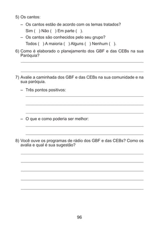 5) 	 s cantos:
O
– 	 Os cantos estão de acordo com os temas tratados?
	 Sim ( ) Não ( ) Em parte ( ).
– 	 Os cantos são conhecidos pelo seu grupo?
	 Todos ( ) A maioria ( ) Alguns ( ) Nenhum ( ).
6) 	 omo é elaborado o planejamento dos GBF e das CEBs na sua
C
Paróquia?

7) 	 valie a caminhada dos GBF e das CEBs na sua comunidade e na
A
sua paróquia.
– 	 Três pontos positivos:

– 	 O que e como poderia ser melhor:

8) 	 ocê ouve os programas de rádio dos GBF e das CEBs? Como os
V
avalia e qual é sua sugestão?

96

 