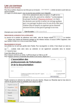 LIRE LES CONTENUS
ACCES AU TEXTE INTEGRAL
Pour lire un article, cliquez sur son titre puis sur le bouton . L’article est alors ouvert dans sa
source d’origine.
S’il s’agit d’un article payant, vous ne pourrez pas accéder à son intégralité.
Exemple avec Livres hebdo :
INDICATION DE LA SOURCE ET DE LA POPULARITE
La source et le nombre de sélections sont notés près de chaque article . La mention
indique que l’article est fortement partagé sur les réseaux sociaux. Si aucun chiffre n’apparait, c’est
que l’article n’a été ni lu ni mis en avant dans Feedly.
SAUVEGARDER ET EFFACER
Les articles lus ne sont pas gardés dans Feedly. Pour sauvegarder un article, il faut cliquer sur save ou
sur . L’article reste alors dans sa collection et est également accessible dans le dossier
.
Il peut être effacé par la suite.
Pour marquer comme lu un artcle, il suffit de cliquer sur hide ou sur X.
Pour marquer comme lu l’ensemble des articles d’une souce, cliquez sur 
Feedly conserve en mémoire les articles lus les plus récents. Cliquez sur Recently read en bas dans la
colonne de gauche (il faut au préalable avoir cliqué sur More).
 
