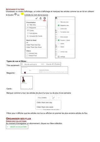 AFFICHAGE ET FILTRES
Choisissez un mode d’affichage, un ordre d’affichage et marquez les articles comme lus en lot en utilisant
le bouton ou à droite du nom de la source :
ORGANISER SES FLUX
CREER DES COLLECTIONS
Au moment d’enregistrer un abonnement, cliquez sur New collection.
Types de vue et filtres :
Titre seulement :
Magazine :
Cards :
Marquer comme lu tout, les articles de plus d’un jour ou de plus d’une semaine
Filtrer pour n’afficher que les articles non lus ou afficher en premier les plus anciens articles du flux.
 