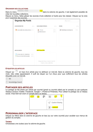 ORGANISER SES COLLECTIONS
Dans le menu dans la colonne de gauche, il est également possible de
créer de nouvelles collections.
Depuis ce menu, faites glisser les sources d’une collection à l’autre pour les classer. Cliquez sur la croix
pour supprimer des sources.
ETIQUETER LES ARTICLES
Cliquer sur en haut d’un article pour lui attribuer un mot-clé. Dans la colonne de gauche, tous les
mots- clés créés apparaissent. Il sufit de cliquer sur l’un d’eux pour que s’affichent tous les articles
étiquetés avec ce mot-clé.
PARTAGER SES ARTICLES
Le partage se fait article par article par courriel (gmail ou courriel utilisé par le compte) ou par quelques
réseaux sociaux (Twitter, Facebook, Google +, Pocket et Pinterest). Pour utiliser le partage via un réseau
social, il faut bien-sûr avoir un compte dans ce réseau.
PERSONNALISER L’INTERFACE
Cliquez sur More dans la colonne de gauche en bas (ou sur votre courriel) pour accéder aux menus de
gestion du compte).
THEMES
Choississez une couleur pour la colonne de gauche.
 