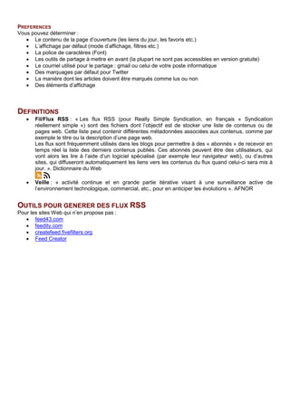 PREFERENCES
Vous pouvez déterminer :
• Le contenu de la page d’ouverture (les liens du jour, les favoris etc.)
• L’affichage par défaut (mode d’affichage, filtres etc.)
• La police de caractères (Font)
• Les outils de partage à mettre en avant (la plupart ne sont pas accessibles en version gratuite)
• Le courriel utilisé pour le partage : gmail ou celui de votre poste informatique
• Des marquages par défaut pour Twitter
• La manière dont les articles doivent être marqués comme lus ou non
• Des éléments d’affichage
DEFINITIONS
• Fil/Flux RSS : « Les flux RSS (pour Really Simple Syndication, en français « Syndication
réellement simple ») sont des fichiers dont l’objectif est de stocker une liste de contenus ou de
pages web. Cette liste peut contenir différentes métadonnées associées aux contenus, comme par
exemple le titre ou la description d’une page web.
Les flux sont fréquemment utilisés dans les blogs pour permettre à des « abonnés » de recevoir en
temps réel la liste des derniers contenus publiés. Ces abonnés peuvent être des utilisateurs, qui
vont alors les lire à l’aide d’un logiciel spécialisé (par exemple leur navigateur web), ou d’autres
sites, qui diffuseront automatiquement les liens vers les contenus du flux quand celui-ci sera mis à
jour. ». Dictionnaire du Web
• Veille : « activité continue et en grande partie itérative visant à une surveillance active de
l’environnement technologique, commercial, etc., pour en anticiper les évolutions ». AFNOR
OUTILS POUR GENERER DES FLUX RSS
Pour les sites Web qui n’en propose pas :
• feed43.com
• feedity.com
• createfeed.fivefilters.org
• Feed Creator
 