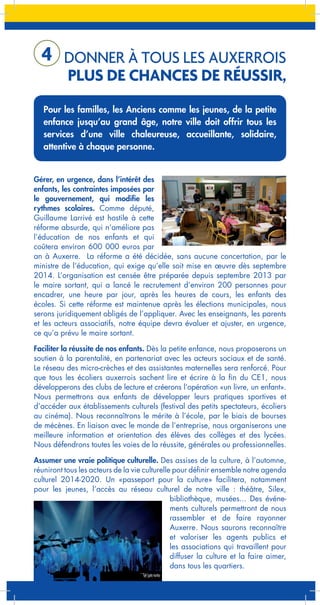4 DONNER À TOUS LES AUXERROIS

PLUS DE CHANCES DE RÉUSSIR,

Pour les familles, les Anciens comme les jeunes, de la petite
enfance jusqu’au grand âge, notre ville doit offrir tous les
services d’une ville chaleureuse, accueillante, solidaire,
attentive à chaque personne.

Gérer, en urgence, dans l’intérêt des
enfants, les contraintes imposées par
le gouvernement, qui modifie les
rythmes scolaires. Comme député,
Guillaume Larrivé est hostile à cette
réforme absurde, qui n’améliore pas
l’éducation de nos enfants et qui
coûtera environ 600 000 euros par
an à Auxerre. La réforme a été décidée, sans aucune concertation, par le
ministre de l’éducation, qui exige qu’elle soit mise en œuvre dès septembre
2014. L’organisation est censée être préparée depuis septembre 2013 par
le maire sortant, qui a lancé le recrutement d’environ 200 personnes pour
encadrer, une heure par jour, après les heures de cours, les enfants des
écoles. Si cette réforme est maintenue après les élections municipales, nous
serons juridiquement obligés de l’appliquer. Avec les enseignants, les parents
et les acteurs associatifs, notre équipe devra évaluer et ajuster, en urgence,
ce qu’a prévu le maire sortant.
Faciliter la réussite de nos enfants. Dès la petite enfance, nous proposerons un
soutien à la parentalité, en partenariat avec les acteurs sociaux et de santé.
Le réseau des micro-crèches et des assistantes maternelles sera renforcé. Pour
que tous les écoliers auxerrois sachent lire et écrire à la fin du CE1, nous
développerons des clubs de lecture et créerons l’opération «un livre, un enfant».
Nous permettrons aux enfants de développer leurs pratiques sportives et
d’accéder aux établissements culturels (festival des petits spectateurs, écoliers
au cinéma). Nous reconnaîtrons le mérite à l’école, par le biais de bourses
de mécènes. En liaison avec le monde de l’entreprise, nous organiserons une
meilleure information et orientation des élèves des collèges et des lycées.
Nous défendrons toutes les voies de la réussite, générales ou professionnelles.
Assumer une vraie politique culturelle. Des assises de la culture, à l’automne,
réuniront tous les acteurs de la vie culturelle pour définir ensemble notre agenda
culturel 2014-2020. Un «passeport pour la culture» facilitera, notamment
pour les jeunes, l’accès au réseau culturel de notre ville : théâtre, Silex,
bibliothèque, musées... Des événements culturels permettront de nous
rassembler et de faire rayonner
Auxerre. Nous saurons reconnaître
et valoriser les agents publics et
les associations qui travaillent pour
diffuser la culture et la faire aimer,
dans tous les quartiers.

 