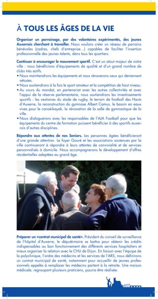 À TOUS LES ÂGES DE LA VIE
Organiser un parrainage, par des volontaires expérimentés, des jeunes
Auxerrois cherchant à travailler. Nous voulons créer un réseau de parrains
bénévoles (cadres, chefs d’entreprise…) capables de faciliter l’insertion
professionnelle des jeunes talents, dans tous les quartiers.
Continuer à encourager le mouvement sportif. C’est un atout majeur de notre
ville : nous bénéficions d’équipements de qualité et d’un grand nombre de
clubs très actifs.
•	Nous maintiendrons les équipements et nous rénoverons ceux qui deviennent
vétustes.
•	Nous soutiendrons à la fois le sport amateur et la compétition de haut niveau.
•	Au cours du mandat, en partenariat avec les autres collectivités et avec
l’appui de la réserve parlementaire, nous soutiendrons les investissements
sportifs : les vestiaires du stade de rugby, le terrain de football des Hauts
d’Auxerre, la reconstruction du gymnase Albert Camus, le bassin en eaux
vives pour le canoë-kayak, la rénovation de la salle de gymnastique de la
ville.
•	Nous dialoguerons avec les responsables de l’AJA Football pour que les
équipements du centre de formation puissent bénéficier à des sportifs auxerrois d’autres disciplines.
Répondre aux attentes de nos Seniors. Les personnes âgées bénéficieront
d’une grande attention. Le foyer Gouré et les associations soutenues par la
ville continueront à répondre à leurs attentes de convivialité et de services
personnalisés à domicile. Nous accompagnerons le développement d’offres
résidentielles adaptées au grand âge.

Préparer un «contrat municipal de santé». Président du conseil de surveillance
de l’hôpital d’Auxerre, le député-maire se battra pour obtenir les crédits
indispensables au bon fonctionnement des différents services hospitaliers et
mieux organiser la relation avec le CHU de Dijon. En liaison avec l’équipe de
la polyclinique, l’ordre des médecins et les services de l’ARS, nous définirons
un contrat municipal de santé, notamment pour accueillir de jeunes professionnels appelés à remplacer les médecins partant à la retraite. Une maison
médicale, regroupant plusieurs praticiens, pourra être réalisée.

 