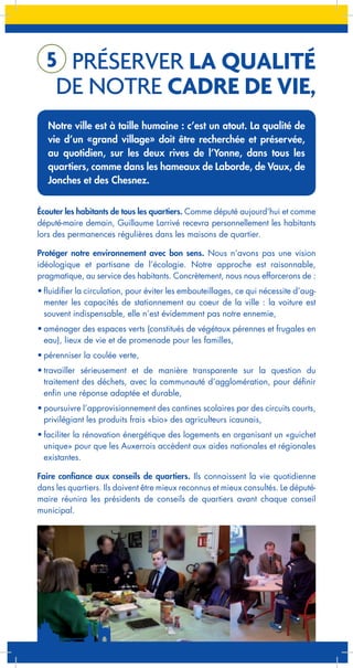 5 PRÉSERVER LA QUALITÉ

DE NOTRE CADRE DE VIE,

Notre ville est à taille humaine : c’est un atout. La qualité de
vie d’un «grand village» doit être recherchée et préservée,
au quotidien, sur les deux rives de l’Yonne, dans tous les
quartiers, comme dans les hameaux de Laborde, de Vaux, de
Jonches et des Chesnez.
Écouter les habitants de tous les quartiers. Comme député aujourd’hui et comme
député-maire demain, Guillaume Larrivé recevra personnellement les habitants
lors des permanences régulières dans les maisons de quartier.
Protéger notre environnement avec bon sens. Nous n’avons pas une vision
idéologique et partisane de l’écologie. Notre approche est raisonnable,
pragmatique, au service des habitants. Concrètement, nous nous efforcerons de :
•	fluidifier la circulation, pour éviter les embouteillages, ce qui nécessite d’augmenter les capacités de stationnement au coeur de la ville : la voiture est
souvent indispensable, elle n’est évidemment pas notre ennemie,
•	aménager des espaces verts (constitués de végétaux pérennes et frugales en
eau), lieux de vie et de promenade pour les familles,
•	pérenniser la coulée verte,
•	travailler sérieusement et de manière transparente sur la question du
traitement des déchets, avec la communauté d’agglomération, pour définir
enfin une réponse adaptée et durable,
•	poursuivre l’approvisionnement des cantines scolaires par des circuits courts,
privilégiant les produits frais «bio» des agriculteurs icaunais,
•	faciliter la rénovation énergétique des logements en organisant un «guichet
unique» pour que les Auxerrois accèdent aux aides nationales et régionales
existantes.
Faire confiance aux conseils de quartiers. Ils connaissent la vie quotidienne
dans les quartiers. Ils doivent être mieux reconnus et mieux consultés. Le députémaire réunira les présidents de conseils de quartiers avant chaque conseil
municipal.

 