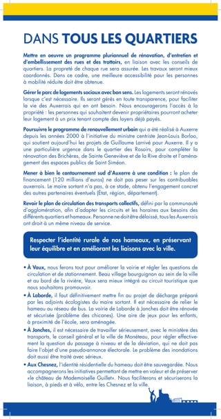 DANS TOUS LES QUARTIERS
Mettre en oeuvre un programme pluriannuel de rénovation, d’entretien et
d’embellissement des rues et des trottoirs, en liaison avec les conseils de
quartiers. La propreté de chaque rue sera assurée. Les travaux seront mieux
coordonnés. Dans ce cadre, une meilleure accessibilité pour les personnes
à mobilité réduite doit être obtenue.
Gérer le parc de logements sociaux avec bon sens. Les logements seront rénovés
lorsque c’est nécessaire. Ils seront gérés en toute transparence, pour faciliter
la vie des Auxerrois qui en ont besoin. Nous encouragerons l’accès à la
propriété : les personnes qui souhaitent devenir propriétaires pourront acheter
leur logement à un prix tenant compte des loyers déjà payés.
Poursuivre le programme de renouvellement urbain qui a été réalisé à Auxerre
depuis les années 2000 à l’initiative du ministre centriste Jean-Louis Borloo,
qui soutient aujourd’hui les projets de Guillaume Larrivé pour Auxerre. Il y a
une particulière urgence dans le quartier des Rosoirs, pour compléter la
rénovation des Brichères, de Sainte Geneviève et de la Rive droite et l’aménagement des espaces publics de Saint Siméon.
Mener à bien le contournement sud d’Auxerre à une condition : le plan de
financement (120 millions d’euros) ne doit pas peser sur les contribuables
auxerrois. Le maire sortant n’a pas, à ce stade, obtenu l’engagement concret
des autres partenaires éventuels (État, région, département).
Revoir le plan de circulation des transports collectifs, défini par la communauté
d’agglomération, afin d’adapter les circuits et les horaires aux besoins des
différents quartiers et hameaux. Personne ne doit être délaissé, tous les Auxerrois
ont droit à un même niveau de service.

Respecter l’identité rurale de nos hameaux, en préservant
leur équilibre et en améliorant les liaisons avec la ville.
•	À Vaux, nous ferons tout pour améliorer la voirie et régler les questions de
circulation et de stationnement. Beau village bourguignon au sein de la ville
et au bord de la rivière, Vaux sera mieux intégré au circuit touristique que
nous souhaitons promouvoir.
•	À Laborde, il faut définitivement mettre fin au projet de décharge préparé
par les adjoints écologistes du maire sortant. Il est nécessaire de relier le
hameau au réseau de bus. La voirie de Laborde à Jonches doit être rénovée
et sécurisée (problème des chicanes). Une aire de jeux pour les enfants,
à proximité de l’école, sera aménagée.
•	À Jonches, il est nécessaire de travailler sérieusement, avec le ministère des
transports, le conseil général et la ville de Monéteau, pour régler effectivement la question du passage à niveau et de la déviation, qui ne doit pas
faire l’objet d’une pseudo-annonce électorale. Le problème des inondations
doit aussi être traité avec sérieux.
•	Aux Chesnez, l’identité résidentielle du hameau doit être sauvegardée. Nous
accompagnerons les initiatives permettant de mettre en valeur et de préserver
«le château de Mademoiselle Guillet». Nous faciliterons et sécuriserons la
liaison, à pieds et à vélo, entre les Chesnez et la ville.

 