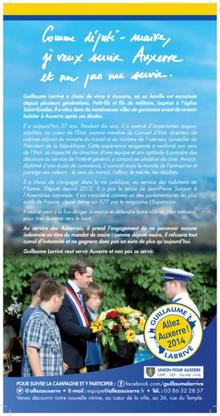 Guillaume Larrivé a choisi de vivre à Auxerre, où sa famille est enracinée
depuis plusieurs générations. Petit-fils et fils de militaire, baptisé à l’église
Saint-Eusèbe, il a vécu dans de nombreuses villes de garnisons avant de revenir
habiter à Auxerre après ses études.
Il a aujourd’hui 37 ans. Pendant dix ans, il a exercé d’importantes responsabilités, au coeur de l’Etat, comme membre du Conseil d’Etat, directeur de
cabinet adjoint du ministre du travail et du ministre de l’intérieur, conseiller du
Président de la République. Cette expérience exigeante a renforcé son sens
de l’Etat, sa capacité de direction d’une équipe et son aptitude à prendre des
décisions au service de l’intérêt général, y compris en situation de crise. Avocat,
diplômé d’une école de commerce, il connaît aussi le monde de l’entreprise et
partage ses valeurs : le sens du travail, l’effort, le mérite, les résultats.
Il a choisi de s’engager dans la vie publique, au service des habitants de
l’Yonne. Député depuis 2012, il a pris le relais de Jean-Pierre Soisson à
l’Assemblée nationale. Il est considéré comme un des parlementaires les plus
actifs de France, classé 6ème sur 577 par le magazine L’Expansion.
Il veut et peut à la fois diriger la mairie et défendre notre ville au plan national,
pour tirer Auxerre vers le haut.
Au service des Auxerrois, il prend l’engagement de ne percevoir aucune
indemnité au titre du mandat de maire : comme député-maire, il refusera tout
cumul d’indemnité et ne gagnera donc pas un euro de plus qu’aujourd’hui.
Guillaume Larrivé veut servir Auxerre et non pas se servir.

POUR SUIVRE LA CAMPAGNE ET Y PARTICIPER :
facebook.com/guillaumelarrive
@allezauxerre • E-mail : equipe@allezauxerre.fr • Tél. : 03 86 32 28 57
Venez découvrir notre nouvelle vitrine, au cœur de la ville, au 36, rue du Temple.

 
