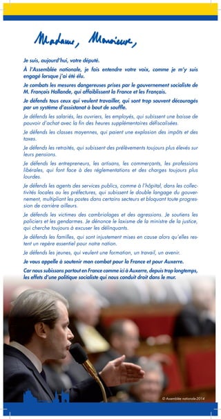 Je suis, aujourd’hui, votre député.
À l’Assemblée nationale, je fais entendre votre voix, comme je m’y suis
engagé lorsque j’ai été élu.
Je combats les mesures dangereuses prises par le gouvernement socialiste de
M. François Hollande, qui affaiblissent la France et les Français.
Je défends tous ceux qui veulent travailler, qui sont trop souvent découragés
par un système d’assistanat à bout de souffle.
Je défends les salariés, les ouvriers, les employés, qui subissent une baisse de
pouvoir d’achat avec la fin des heures supplémentaires défiscalisées.
Je défends les classes moyennes, qui paient une explosion des impôts et des
taxes.
Je défends les retraités, qui subissent des prélèvements toujours plus élevés sur
leurs pensions.
Je défends les entrepreneurs, les artisans, les commerçants, les professions
libérales, qui font face à des réglementations et des charges toujours plus
lourdes.
Je défends les agents des services publics, comme à l’hôpital, dans les collectivités locales ou les préfectures, qui subissent le double langage du gouvernement, multipliant les postes dans certains secteurs et bloquant toute progression de carrière ailleurs.
Je défends les victimes des cambriolages et des agressions. Je soutiens les
policiers et les gendarmes. Je dénonce le laxisme de la ministre de la justice,
qui cherche toujours à excuser les délinquants.
Je défends les familles, qui sont injustement mises en cause alors qu’elles restent un repère essentiel pour notre nation.
Je défends les jeunes, qui veulent une formation, un travail, un avenir.
Je vous appelle à soutenir mon combat pour la France et pour Auxerre.
Car nous subissons partout en France comme ici à Auxerre, depuis trop longtemps,
les effets d’une politique socialiste qui nous conduit droit dans le mur.

© Assemblée nationale-2014

 