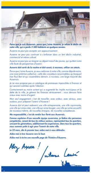 Parce que je suis Auxerrois, parce que j’aime Auxerre, je refuse le déclin de
notre ville, qui a perdu 2 500 habitants en quelques années.
Auxerre ne peut pas accepter son appauvrissement.
Auxerre ne peut pas continuer à s’enfoncer dans un lent déclin industriel,
commercial et même culturel.
Auxerre ne peut pas se résigner au départ massif des jeunes, qui quittent notre
ville faute de perspectives d’avenir.
Auxerre doit sortir de la routine et doit savoir, à nouveau, utiliser ses atouts.
Parce que j’aime Auxerre, je veux redonner à notre ville, comme député-maire,
une vraie ambition collective – celle des «novateurs raisonnables» qu’évoquait
hier Paul Bert et qui rassemblera demain, à nouveau, une large majorité des
Auxerrois.
Je ne vous propose pas un catalogue de promesses impossibles à financer et
qui seraient oubliées après l’élection.
Contrairement au maire sortant qui a augmenté les impôts municipaux et la
dette de la ville, je gérerai les finances sérieusement : nous devrons faire
mieux avec moins d’argent.
Mon seul engagement, c’est de travailler, avec ardeur, avec sérieux, avec
audace, pour préparer l’avenir d’Auxerre !
Auxerre doit et peut redevenir une ville entreprenante, une ville rayonnante,
une ville qui aime créer, une ville qui aime bouger, une ville qui aime accueillir
de nouveaux talents, de nouvelles énergies, de nouvelles compétences.
Ma responsabilité, c’est de rendre leur fierté aux Auxerrois.
Comme capitaine d’une nouvelle équipe auxerroise, je fédère des personnes
compétentes, venant de tous les milieux sociaux, représentant tous les quartiers,
unissant les générations, additionnant les expériences. Dans tous les quartiers,
nous sommes prêts à agir pour l’avenir de notre ville.
Le 23 mars, dès le premier tour, aidez-moi à vous défendre.
Aidez-moi à tirer Auxerre vers le haut.
Aidez-moi à écrire une nouvelle page de l’histoire d’Auxerre.

 