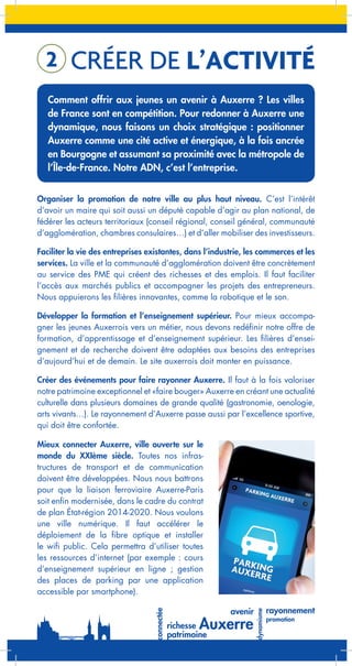 2

CRÉER DE L’ACTIVITÉ

Comment offrir aux jeunes un avenir à Auxerre ? Les villes
de France sont en compétition. Pour redonner à Auxerre une
dynamique, nous faisons un choix stratégique : positionner
Auxerre comme une cité active et énergique, à la fois ancrée
en Bourgogne et assumant sa proximité avec la métropole de
l’Île-de-France. Notre ADN, c’est l’entreprise.
Organiser la promotion de notre ville au plus haut niveau. C’est l’intérêt
d’avoir un maire qui soit aussi un député capable d’agir au plan national, de
fédérer les acteurs territoriaux (conseil régional, conseil général, communauté
d’agglomération, chambres consulaires…) et d’aller mobiliser des investisseurs.
Faciliter la vie des entreprises existantes, dans l’industrie, les commerces et les
services. La ville et la communauté d’agglomération doivent être concrètement
au service des PME qui créent des richesses et des emplois. Il faut faciliter
l’accès aux marchés publics et accompagner les projets des entrepreneurs.
Nous appuierons les filières innovantes, comme la robotique et le son.
Développer la formation et l’enseignement supérieur. Pour mieux accompagner les jeunes Auxerrois vers un métier, nous devons redéfinir notre offre de
formation, d’apprentissage et d’enseignement supérieur. Les filières d’enseignement et de recherche doivent être adaptées aux besoins des entreprises
d’aujourd’hui et de demain. Le site auxerrois doit monter en puissance.
Créer des événements pour faire rayonner Auxerre. Il faut à la fois valoriser
notre patrimoine exceptionnel et «faire bouger» Auxerre en créant une actualité
culturelle dans plusieurs domaines de grande qualité (gastronomie, oenologie,
arts vivants…). Le rayonnement d’Auxerre passe aussi par l’excellence sportive,
qui doit être confortée.
Mieux connecter Auxerre, ville ouverte sur le
monde du XXIème siècle. Toutes nos infrastructures de transport et de communication
doivent être développées. Nous nous battrons
pour que la liaison ferroviaire Auxerre-Paris
soit enfin modernisée, dans le cadre du contrat
de plan État-région 2014-2020. Nous voulons
une ville numérique. Il faut accélérer le
déploiement de la fibre optique et installer
le wifi public. Cela permettra d’utiliser toutes
les ressources d’internet (par exemple : cours
d’enseignement supérieur en ligne ; gestion
des places de parking par une application
accessible par smartphone).

 