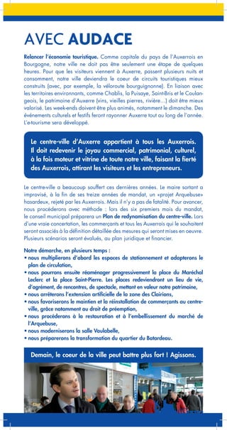 AVEC AUDACE
Relancer l’économie touristique. Comme capitale du pays de l’Auxerrois en
Bourgogne, notre ville ne doit pas être seulement une étape de quelques
heures. Pour que les visiteurs viennent à Auxerre, passent plusieurs nuits et
consomment, notre ville deviendra le coeur de circuits touristiques mieux
construits (avec, par exemple, la véloroute bourguignonne). En liaison avec
les territoires environnants, comme Chablis, la Puisaye, Saint-Bris et le Coulangeois, le patrimoine d’Auxerre (vins, vieilles pierres, rivière…) doit être mieux
valorisé. Les week-ends doivent être plus animés, notamment le dimanche. Des
événements culturels et festifs feront rayonner Auxerre tout au long de l’année.
L’e-tourisme sera développé.

Le centre-ville d’Auxerre appartient à tous les Auxerrois.
Il doit redevenir le joyau commercial, patrimonial, culturel,
à la fois moteur et vitrine de toute notre ville, faisant la fierté
des Auxerrois, attirant les visiteurs et les entrepreneurs.
Le centre-ville a beaucoup souffert ces dernières années. Le maire sortant a
improvisé, à la fin de ses treize années de mandat, un «projet Arquebuse»
hasardeux, rejeté par les Auxerrois. Mais il n’y a pas de fatalité. Pour avancer,
nous procéderons avec méthode : lors des six premiers mois du mandat,
le conseil municipal préparera un Plan de redynamisation du centre-ville. Lors
d’une vraie concertation, les commerçants et tous les Auxerrois qui le souhaitent
seront associés à la définition détaillée des mesures qui seront mises en oeuvre.
Plusieurs scénarios seront évalués, au plan juridique et financier.
Notre démarche, en plusieurs temps :
•	nous multiplierons d’abord les espaces de stationnement et adapterons le
plan de circulation,
•	nous pourrons ensuite réaménager progressivement la place du Maréchal
Leclerc et la place Saint-Pierre. Les places redeviendront un lieu de vie,
d’agrément, de rencontres, de spectacle, mettant en valeur notre patrimoine,
•	nous arrêterons l’extension artificielle de la zone des Clairions,
•	nous favoriserons le maintien et la réinstallation de commerçants au centreville, grâce notamment au droit de préemption,
•	nous procéderons à la restauration et à l’embellissement du marché de
l’Arquebuse,
•	nous moderniserons la salle Vaulabelle,
•	nous préparerons la transformation du quartier du Batardeau.

Demain, le coeur de la ville peut battre plus fort ! Agissons.

 
