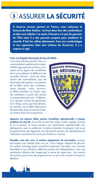 3

ASSURER LA SÉCURITÉ

À Auxerre comme partout en France, nous subissons le
laxisme de Mme Taubira : environ deux tiers des cambrioleurs
arrêtés sont relâchés ! Le maire d’Auxerre n’a pas les pouvoirs
de l’État mais il a des pouvoirs propres pour améliorer la
sécurité. Il faut les utiliser pleinement. Face aux cambriolages
et aux agressions dont sont victimes les Auxerrois, il y a
urgence à agir.
Créer une Brigade Municipale de Sécurité (BMS) :
c’est notre première priorité. Sous un
commandement opérationnel unique,
DE MUNICIPALE
la BMS regroupera les policiers muniBRIGA
cipaux et les agents de surveillance
de la voie publique. La BMS aura de
nouvelles missions : moins de verbalisation des automobilistes, plus de
sécurisation des quartiers. Les policiers
de la BMS seront plus nombreux,
mieux équipés, mieux reconnus.
La BMS travaillera en liaison avec
AUXERRE
des médiateurs à partir des actuels
«correspondants de nuit». «Fidélisés»
à un quartier comme les gendarmes
d’un village, connus par les habitants,
les policiers de la BMS effectueront
des patrouilles, de jour comme en soirée,
au contact direct de la population.

DE SÉCURITÉ

Apporter une réponse ciblée, précise, immédiate, opérationnelle, à chaque
problème de sécurité. Aucun fait ne doit être caché, oublié, négligé. Comme
la loi le permet, le maire assurera une coordination opérationnelle antidélinquance, avec la préfecture, la police nationale, le parquet, mais aussi
les gestionnaires des logements, les intervenants sociaux, les représentants de
l’éducation nationale et les structures d’aide aux victimes.
Procéder, avec bon sens, à certains équipements de sécurisation. Lorsque
des travaux sont réalisés dans une rue, il faut intégrer l’objectif de sécurité.
Un meilleur éclairage public est parfois nécessaire. De même, nous sommes
favorables à une utilisation ciblée de caméras de vidéoprotection, avec une
exploitation effective des images par le centre de supervision : les conseils
de quartier seront saisis de propositions en ce sens et le conseil municipal en
débattra.

 