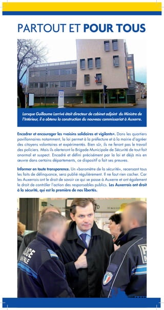 PARTOUT ET POUR TOUS

Lorsque Guillaume Larrivé était directeur de cabinet adjoint du Ministre de
l’Intérieur, il a obtenu la construction du nouveau commissariat à Auxerre.

Encadrer et encourager les «voisins solidaires et vigilants». Dans les quartiers
pavillonnaires notamment, la loi permet à la préfecture et à la mairie d’agréer
des citoyens volontaires et expérimentés. Bien sûr, ils ne feront pas le travail
des policiers. Mais ils alerteront la Brigade Municipale de Sécurité de tout fait
anormal et suspect. Encadré et défini précisément par la loi et déjà mis en
œuvre dans certains départements, ce dispositif a fait ses preuves.
Informer en toute transparence. Un «baromètre de la sécurité», recensant tous
les faits de délinquance, sera publié régulièrement. Il ne faut rien cacher. Car
les Auxerrois ont le droit de savoir ce qui se passe à Auxerre et ont également
le droit de contrôler l’action des responsables publics. Les Auxerrois ont droit
à la sécurité, qui est la première de nos libertés.

 
