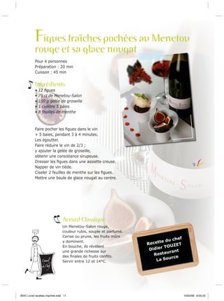 Figues fraîches pochées au Menetou
rouge et sa glace nougat
Pour 4 personnes
Préparation : 20 min
Cuisson : 45 min

Ingrédients
•
•
•
•
•

12 ﬁgues
75 cl de Menetou-Salon
100 g gelée de groseille
1 cuillère 5 baies
8 feuilles de menthe

Faire pocher les ﬁgues dans le vin
+ 5 baies, pendant 3 à 4 minutes.
Les égoutter.
Faire réduire le vin de 2/3 ;
y ajouter la gelée de groseille,
obtenir une consistance sirupeuse.
Dresser les ﬁgues dans une assiette creuse.
Napper de vin tiède.
Ciseler 2 feuilles de menthe sur les ﬁgues.
Mettre une boule de glace nougat au centre.

9

Accord Classique

Conseil

du Chef

Un Menetou-Salon rouge,
couleur rubis, souple et parfumé.
Cerise ou prune, les fruits mûrs
y dominent.
En bouche, ils révèlent
une grande richesse sur
des ﬁnales de fruits conﬁts.
Servir entre 12 et 14°C.

BIVC Livret recettes imprimé.indd 11

chef
te du
Recet
ET
TOUZ
Didier
urant
Resta
urce
La So

14/02/08 8:05:23

 
