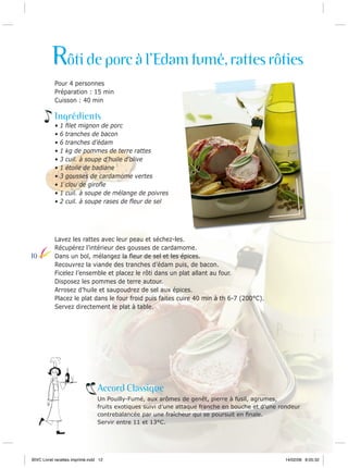 Rôti de porc à l’Edam fumé, rattes rôties
Pour 4 personnes
Préparation : 15 min
Cuisson : 40 min

Ingrédients
•
•
•
•
•
•
•
•
•
•

10

1
6
6
1
3
1
3
1
1
2

ﬁlet mignon de porc
tranches de bacon
tranches d’édam
kg de pommes de terre rattes
cuil. à soupe d’huile d’olive
étoile de badiane
gousses de cardamome vertes
clou de giroﬂe
cuil. à soupe de mélange de poivres
cuil. à soupe rases de ﬂeur de sel

Lavez les rattes avec leur peau et séchez-les.
Récupérez l’intérieur des gousses de cardamome.
Dans un bol, mélangez la ﬂeur de sel et les épices.
Recouvrez la viande des tranches d’édam puis, de bacon.
Ficelez l’ensemble et placez le rôti dans un plat allant au four.
Disposez les pommes de terre autour.
Arrosez d’huile et saupoudrez de sel aux épices.
Placez le plat dans le four froid puis faites cuire 40 min à th 6-7 (200°C).
Servez directement le plat à table.

Accord Classique
Un Pouilly-Fumé, aux arômes de genêt, pierre à fusil, agrumes,
fruits exotiques suivi d’une attaque franche en bouche et d’une rondeur
contrebalancée par une fraîcheur qui se poursuit en ﬁnale.
Servir entre 11 et 13°C.

BIVC Livret recettes imprimé.indd 12

14/02/08 8:05:32

 