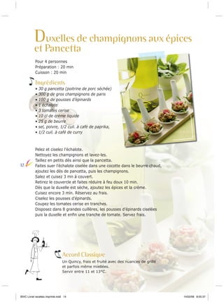 Duxelles de champignons aux épices

et Pancetta
Pour 4 personnes
Préparation : 20 min
Cuisson : 20 min

Ingrédients
•
•
•
•
•
•
•
•
•

12

30 g pancetta (poitrine de porc séchée)
300 g de gros champignons de paris
100 g de pousses d’épinards
1 échalote
3 tomates cerise
10 cl de crème liquide
25 g de beurre
sel, poivre, 1/2 cuil. à café de paprika,
1/2 cuil. à café de curry

Pelez et ciselez l’échalote.
Nettoyez les champignons et lavez-les.
Taillez en petits dés ainsi que la pancetta.
Faites suer l’échalote ciselée dans une cocotte dans le beurre chaud,
ajoutez les dés de pancetta, puis les champignons.
Salez et cuisez 3 mn à couvert.
Retirez le couvercle et faites réduire à feu doux 10 min.
Dès que la duxelle est sèche, ajoutez les épices et la crème.
Cuisez encore 3 min. Réservez au frais.
Ciselez les pousses d’épinards.
Coupez les tomates cerise en tranches.
Disposez dans 8 grandes cuillères, les pousses d’épinards ciselées
puis la duxelle et enﬁn une tranche de tomate. Servez frais.

Accord Classique
Un Quincy, frais et fruité avec des nuances de grillé
et parfois même miellées.
Servir entre 11 et 13°C.

BIVC Livret recettes imprimé.indd 14

14/02/08 8:05:37

 