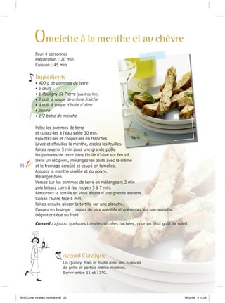 Omelette à la menthe et au chèvre
Pour 4 personnes
Préparation : 20 min
Cuisson : 45 min

Ingrédients
•
•
•
•
•
•
•

18

400 g de pommes de terre
6 œufs
1 Pouligny St-Pierre (pas trop fait)
2 cuil. à soupe de crème fraîche
4 cuil. à soupe d’huile d’olive
poivre
1/2 botte de menthe

Pelez les pommes de terre
et cuisez-les à l’eau salée 30 min.
Egouttez-les et coupez-les en tranches.
Lavez et effeuillez la menthe, ciselez les feuilles.
Faites revenir 5 min dans une grande poêle
les pommes de terre dans l’huile d’olive sur feu vif.
Dans un récipient, mélangez les œufs avec la crème
et le fromage écroûté et coupé en lamelles.
Ajoutez la menthe ciselée et du poivre.
Mélangez bien.
Versez sur les pommes de terre en mélangeant 2 min
puis laissez cuire à feu moyen 5 à 7 min.
Retournez la tortilla en vous aidant d’une grande assiette.
Cuisez l’autre face 5 min.
Faites ensuite glisser la tortilla sur une planche.
Coupez en losange ; piquez de pics apéritifs et présentez sur une assiette.
Dégustez tiède ou froid.
Conseil : ajoutez quelques tomates séchées hachées, pour un petit goût de soleil.

Accord Classique
Un Quincy, frais et fruité avec des nuances
de grillé et parfois même miellées.
Servir entre 11 et 13°C.

BIVC Livret recettes imprimé.indd 20

14/02/08 8:10:28

 