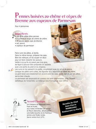 Pennes boisées au chêne et cèpes de
Brenne aux copeaux de Parmesan
armes
Pour 4 personnes

Ingrédients
•
•
•
•
•

26

200 g de pâtes dites pennes
8 cuillères à soupe de crème de chêne
20 jeunes petits ceps de Brenne
sel, poivre
copeaux de parmesan

Faire cuire les pâtes, al dente.
Dans le même temps, préparer les ceps.
Bien les nettoyer, et les couper en deux
pour en faire ressortir les saveurs.
Veiller à ce qu’ils ne soient pas trop gros,
de façon à pouvoir être présentés en assiette
avec une partie du pied et du chapeau.
Les cuire en les passant à la poêle, simplement avec du sel et du poivre.
Lorsque les pâtes sont cuites, les égoutter et y adjoindre la crème de chêne.
Le goût boisé sera totalement en accord avec les ceps, qu’on rajoute sur les pâtes,
servis bien chauds.
Le parmesan est saupoudré en copeaux de taille raisonnables, pour l’aspect
esthétique de l’ensemble. Le mélange bois-fromage se veut rafﬁné.

Accord Classique
Un Coteaux du Giennois blanc,
frais et fruité,
aux notes minérales de coings
et ﬂeurs blanches, développant
une belle bouche où la fraîcheur
anime une ﬁnale ronde.
Servir entre 8 et 12°C.

BIVC Livret recettes imprimé.indd 28

Chef
te du
Recet
Pierre
JeanCHAU
MARÉ
Paris
ant Le
staur
Re

14/02/08 8:11:01

 