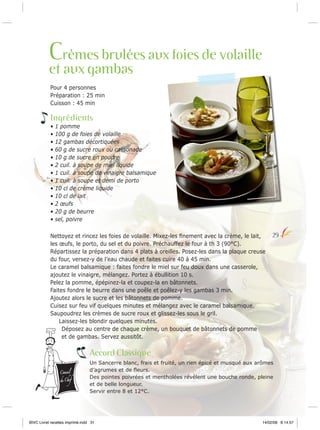 Crèmes brulées aux foies de volaille

et aux gambas
Pour 4 personnes
Préparation : 25 min
Cuisson : 45 min

Ingrédients
•
•
•
•
•
•
•
•
•
•
•
•
•

1 pomme
100 g de foies de volaille
12 gambas décortiquées
60 g de sucre roux ou cassonade
10 g de sucre en poudre
2 cuil. à soupe de miel liquide
1 cuil. à soupe de vinaigre balsamique
1 cuil. à soupe et demi de porto
10 cl de crème liquide
10 cl de lait
2 œufs
20 g de beurre
sel, poivre

Nettoyez et rincez les foies de volaille. Mixez-les ﬁnement avec la crème, le lait,
les œufs, le porto, du sel et du poivre. Préchauffez le four à th 3 (90°C).
Répartissez la préparation dans 4 plats à oreilles. Posez-les dans la plaque creuse
du four, versez-y de l’eau chaude et faites cuire 40 à 45 min.
Le caramel balsamique : faites fondre le miel sur feu doux dans une casserole,
ajoutez le vinaigre, mélangez. Portez à ébullition 10 s.
Pelez la pomme, épépinez-la et coupez-la en bâtonnets.
Faites fondre le beurre dans une poêle et poêlez-y les gambas 3 min.
Ajoutez alors le sucre et les bâtonnets de pomme.
Cuisez sur feu vif quelques minutes et mélangez avec le caramel balsamique.
Saupoudrez les crèmes de sucre roux et glissez-les sous le gril.
Laissez-les blondir quelques minutes.
Déposez au centre de chaque crème, un bouquet de bâtonnets de pomme
et de gambas. Servez aussitôt.

29

Accord Classique
Conseil

du Chef

Un Sancerre blanc, frais et fruité, un rien épicé et musqué aux arômes
d’agrumes et de ﬂeurs.
Des pointes poivrées et mentholées révèlent une bouche ronde, pleine
et de belle longueur.
Servir entre 8 et 12°C.

BIVC Livret recettes imprimé.indd 31

14/02/08 8:14:57

 