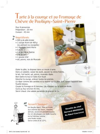 Tarte à la courge et au Fromage de

Chèvre de Pouligny-Saint-Pierre
Pour 8 personnes
Préparation : 20 min
Cuisson : 45 min

Ingrédients
• 500 g de pâte brisée
• 1 courge Acorn de 400 g
(ou patisson ou courgette)
• 1 Pouligny-Saint-Pierre
• 4 œufs
• 1 dl de crème fraîche
• 3 dl de lait
• 1 gousse d’ail
• sel, poivre, noix de Muscade

Etaler la pâte, la disposer dans un moule à tarte.
Dans un saladier, casser les œufs, ajouter la crème fraîche,
le lait, l’ail haché, sel, poivre, muscade râpée.
Bien battre le tout à l’aide d’un fouet
Eplucher la courge, enlever toutes les graines.
La râper comme des carottes et la répartir sur la pâte, puis verser l’appareil bien
fouetté dessus.
Couper le fromage en 8 tranches. Les disposer sur la tarte en étoile.
Cuire au four environ 45 min.
Servir chaud. Une salade parsemée de graines de lin.

Accord Classique

Conseil

du Chef

Un Reuilly blanc, frais et fruité
aux arômes de citron, menthe,
abricot, acacia et pamplemousse.
Ce vin développe une belle bouche
où la fraîcheur anime
une ﬁnale ronde.
Servir entre 8 et 12°C.

BIVC Livret recettes imprimé.indd 35

33

chef
te du
Recet
SIER
BROS
rnard
é
Be
uronn
uf Co
u Bœ
A

14/02/08 8:15:24

 