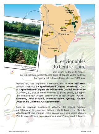 Août 20

Souven
irs des v
ig
du Cent nobles
re Loire

2

07

LCentre-Loire
es vignobles
du

sont situés au Cœur de France,
sur les coteaux surplombant la Loire et dans la Vallée du Cher.
La vigne y est cultivée depuis plus de 2 000 ans.
Aujourd’hui, ces vignobles s’étendent sur 5 000 hectares,
donnant naissance à 7 appellations d’Origine Contrôlée (A.O.C)
et 1 Appellation d’Origine Vin Délimité de Qualité Supérieure
(A.O.V.D.Q.S), plus ou moins connues du grand public, qui apportent chacune leur propre personnalité et leur propre typicité :
Sancerre, Pouilly-Fumé, Menetou-Salon, Quincy, Reuilly,
Coteaux du Giennois, Châteaumeillant.
Dans ce paysage doucement vallonné, les vignes habitent
les coteaux et les plateaux modelés par la Loire et le Cher. Le
vallonnement qui marque cette région crée des micro-climats
d’où la diversité des expressions des vins d’un endroit à l’autre.

BIVC Livret recettes imprimé.indd 4

14/02/08 8:03:36

 