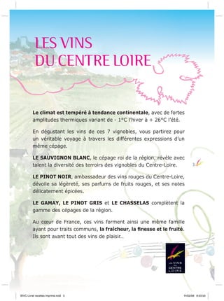 LES VINS
DU CENTRE LOIRE

Le climat est tempéré à tendance continentale, avec de fortes
amplitudes thermiques variant de - 1°C l’hiver à + 26°C l’été.
En dégustant les vins de ces 7 vignobles, vous partirez pour
un véritable voyage à travers les différentes expressions d’un
même cépage.
LE SAUVIGNON BLANC, le cépage roi de la région, révèle avec
talent la diversité des terroirs des vignobles du Centre-Loire.

3

LE PINOT NOIR, ambassadeur des vins rouges du Centre-Loire,
dévoile sa légèreté, ses parfums de fruits rouges, et ses notes
délicatement épicées.
LE GAMAY, LE PINOT GRIS et LE CHASSELAS complètent la
gamme des cépages de la région.
Au cœur de France, ces vins forment ainsi une même famille
ayant pour traits communs, la fraîcheur, la ﬁnesse et le fruité.
Ils sont avant tout des vins de plaisir…

BIVC Livret recettes imprimé.indd 5

14/02/08 8:03:53

 