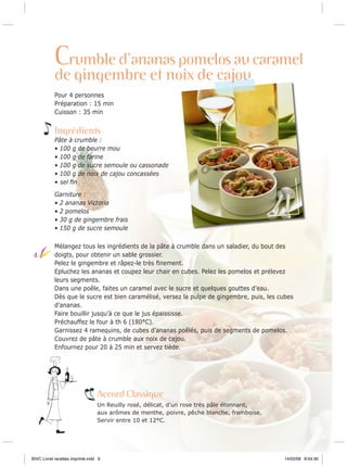 Crumble d’ananas pomelos au caramel
de gingembre et noix de cajou

Pour 4 personnes
Préparation : 15 min
Cuisson : 35 min

Ingrédients
Pâte à crumble :
• 100 g de beurre mou
• 100 g de farine
• 100 g de sucre semoule ou cassonade
• 100 g de noix de cajou concassées
• sel ﬁn
Garniture :
• 2 ananas Victoria
• 2 pomelos
• 30 g de gingembre frais
• 150 g de sucre semoule

4

Mélangez tous les ingrédients de la pâte à crumble dans un saladier, du bout des
doigts, pour obtenir un sable grossier.
Pelez le gingembre et râpez-le très ﬁnement.
Epluchez les ananas et coupez leur chair en cubes. Pelez les pomelos et prélevez
leurs segments.
Dans une poêle, faites un caramel avec le sucre et quelques gouttes d’eau.
Dès que le sucre est bien caramélisé, versez la pulpe de gingembre, puis, les cubes
d’ananas.
Faire bouillir jusqu’à ce que le jus épaississe.
Préchauffez le four à th 6 (180°C).
Garnissez 4 ramequins, de cubes d’ananas poêlés, puis de segments de pomelos.
Couvrez de pâte à crumble aux noix de cajou.
Enfournez pour 20 à 25 min et servez tiède.

Accord Classique
Un Reuilly rosé, délicat, d’un rose très pâle étonnant,
aux arômes de menthe, poivre, pêche blanche, framboise.
Servir entre 10 et 12°C.

BIVC Livret recettes imprimé.indd 6

14/02/08 8:04:30

 
